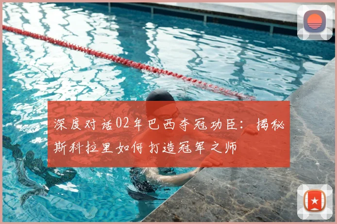 深度对话02年巴西夺冠功臣：揭秘斯科拉里如何打造冠军之师