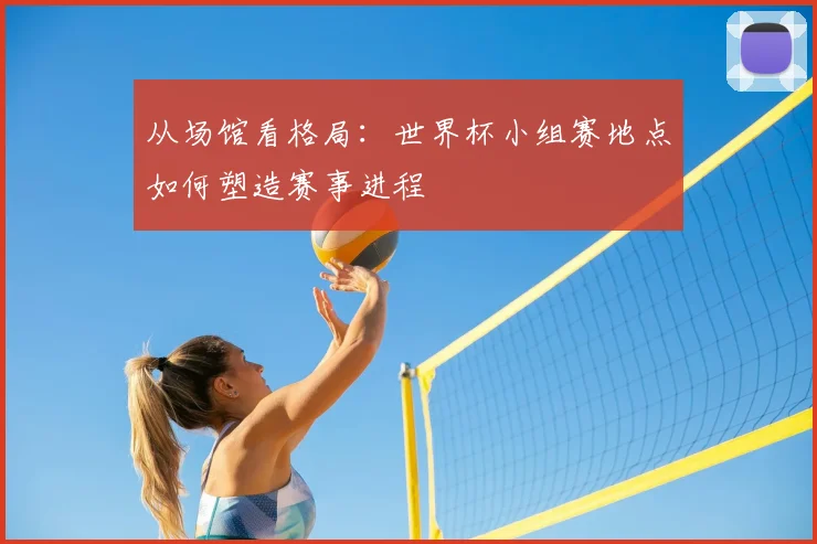 从场馆看格局:世界杯小组赛地点如何塑造赛事进程