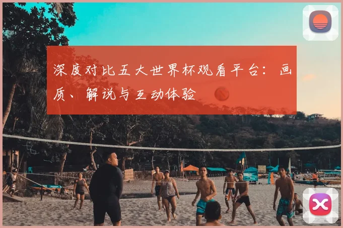 深度对比五大世界杯观看平台：画质、解说与互动体验