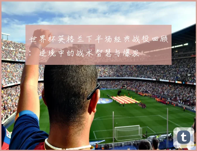 世界杯英格兰下半场经典战役回顾:逆境中的战术智慧与爆发