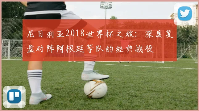 尼日利亚2018世界杯之旅：深度复盘对阵阿根廷等队的经典战役