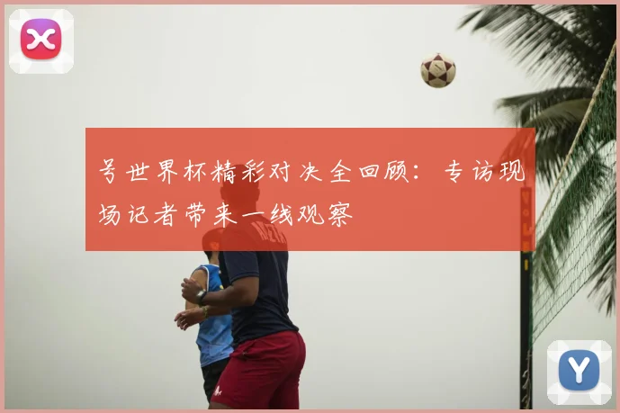 号世界杯精彩对决全回顾:专访现场记者带来一线观察