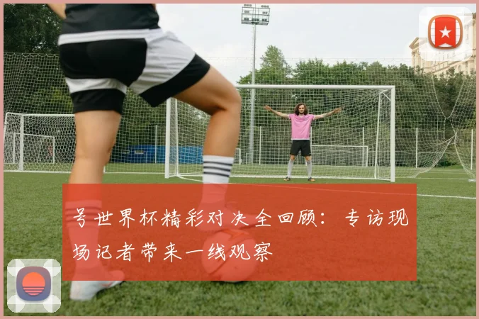 号世界杯精彩对决全回顾:专访现场记者带来一线观察