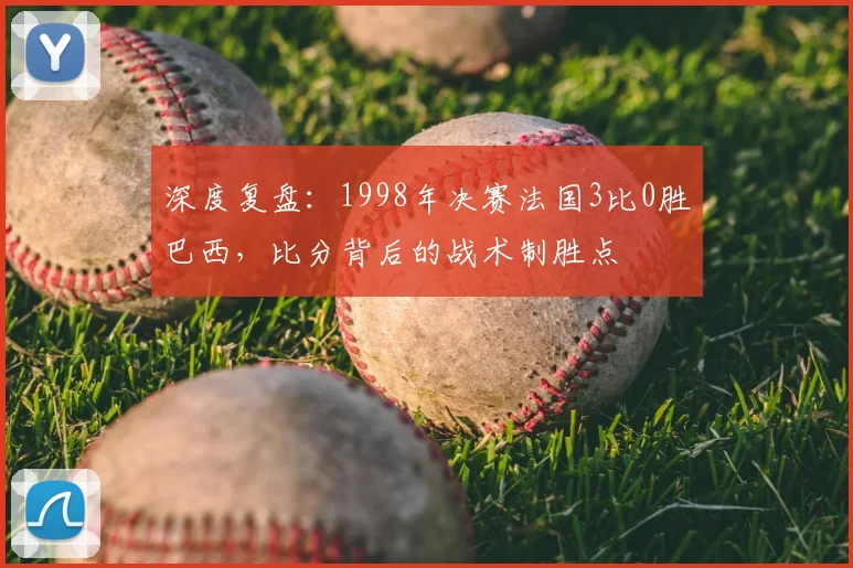 深度复盘：1998年决赛法国3比0胜巴西，比分背后的战术制胜点